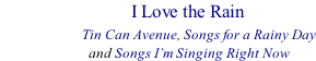 I Love the Rain                     Tin Can Avenue, Songs for a Rainy Day                            and Songs I’m Singing Right Now