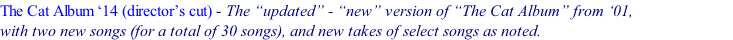 The Cat Album ‘14 (director’s cut) - The “updated” - “new” version of “The Cat Album” from ‘01,                        &nbsp; with two new songs (for a total of 30 songs), and new takes of select songs as noted.