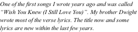 One of the first songs I wrote years ago and was called  “Wish You Knew (I Still Love You)”. My brother Dwight  wrote most of the verse lyrics. The title now and some  lyrics are new within the last few years.
